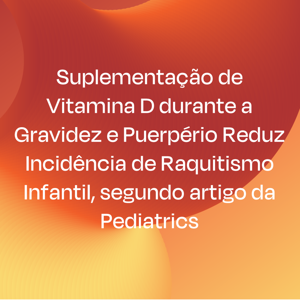 Suplementação de Vitamina D durante a Gravidez e Puerpério Reduz Incidência de Raquitismo Infantil, segundo artigo da Pediatrics